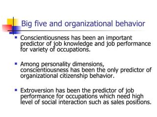 Big five and organizational behavior
   Conscientiousness has been an important
    predictor of job knowledge and job performance
    for variety of occupations.

   Among personality dimensions,
    conscientiousness has been the only predictor of
    organizational citizenship behavior.

   Extroversion has been the predictor of job
    performance for occupations which need high
    level of social interaction such as sales positions.
 