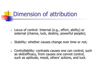 Dimension of attribution

2.   Locus of control: Internal (e.g., effort, ability) or
     external (chance, luck, destiny, powerful people);

4.   Stability: whether causes change over time or not;

6.   Controllability: contrasts causes one can control, such
     as skill/efficacy, from causes one cannot control,
     such as aptitude, mood, others' actions, and luck.
 