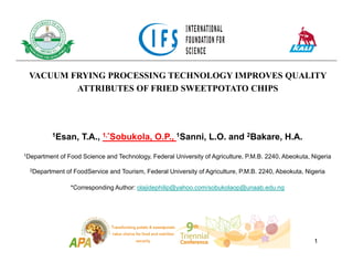 VACUUM FRYING PROCESSING TECHNOLOGY IMPROVES QUALITY
ATTRIBUTES OF FRIED SWEETPOTATO CHIPS
1Esan, T.A., 1,*Sobukola, O.P., 1Sanni, L.O. and 2Bakare, H.A.
1Department of Food Science and Technology, Federal University of Agriculture, P.M.B. 2240, Abeokuta, Nigeria
2Department of FoodService and Tourism, Federal University of Agriculture, P.M.B. 2240, Abeokuta, Nigeria
*Corresponding Author: olajidephilip@yahoo.com/sobukolaop@unaab.edu.ng
1
 