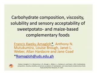 Carbohydrate composition, viscosity, 
solubility and sensory acceptability of 
sweetpotato‐ and maize‐based 
complementary foods
Francis Kweku Amagloh*, Anthony N. 
Mutukumira, Louise Brough, Janet L. 
Weber, Allan Hardacre and Jane Coad
*fkamagloh@uds.edu.gh
Citation: Amagloh, F. K., Mutukumira, A. N., Brough, L., Weber, J. L., Hardacre, A. and Coad, J. 2013. Carbohydrate 
composition, viscosity, solubility, and sensory acceptance of sweetpotato‐ and maize‐based complementary foods. 
Food and Nutrition Research, 57, 1871
 