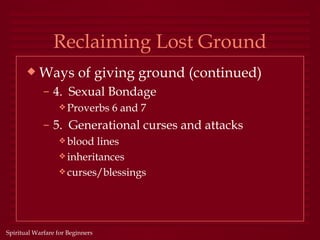 Reclaiming Lost Ground
       x   Ways of giving ground (continued)
             – 4. Sexual Bondage
                  y Proverbs      6 and 7
             – 5. Generational curses and attacks
                  y blood  lines
                  y inheritances
                  y curses/blessings




Spiritual Warfare for Beginners
 