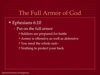 The Full Armor of God
       x   Ephesians 6:10
             – Put on the full armor
                  y Soldiersare prepared for battle
                  y Armor is offensive as well as defensive
                  y You need the whole suit--
                  y Nothing to protect your back




Spiritual Warfare for Beginners
 