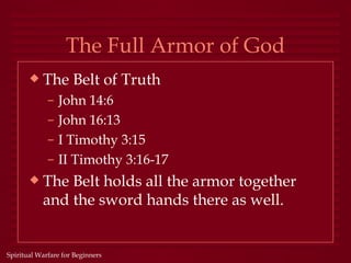 The Full Armor of God
       x   The Belt of Truth
             –   John 14:6
             –   John 16:13
             –   I Timothy 3:15
             –   II Timothy 3:16-17
       x   The Belt holds all the armor together
           and the sword hands there as well.


Spiritual Warfare for Beginners
 