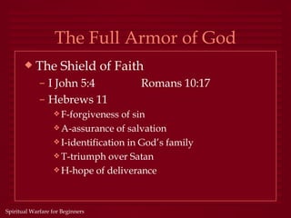 The Full Armor of God
       x   The Shield of Faith
             – I John 5:4              Romans 10:17
             – Hebrews 11
                  y F-forgiveness  of sin
                  y A-assurance of salvation
                  y I-identification in God’s family
                  y T-triumph over Satan
                  y H-hope of deliverance




Spiritual Warfare for Beginners
 