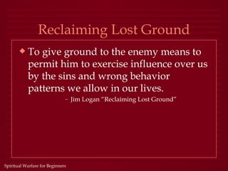 Reclaiming Lost Ground
       x   To give ground to the enemy means to
           permit him to exercise influence over us
           by the sins and wrong behavior
           patterns we allow in our lives.
                              – Jim Logan “Reclaiming Lost Ground”




Spiritual Warfare for Beginners
 