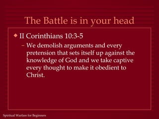 The Battle is in your head
       x   II Corinthians 10:3-5
             – We demolish arguments and every
               pretension that sets itself up against the
               knowledge of God and we take captive
               every thought to make it obedient to
               Christ.




Spiritual Warfare for Beginners
 
