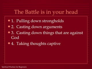 The Battle is in your head
       x 1. Pulling down strongholds
       x 2. Casting down arguments
       x 3. Casting down things that are against
         God
       x 4. Taking thoughts captive




Spiritual Warfare for Beginners
 