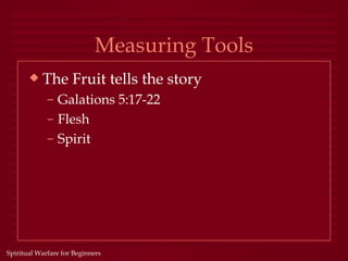 Measuring Tools
       x   The Fruit tells the story
             – Galations 5:17-22
             – Flesh
             – Spirit




Spiritual Warfare for Beginners
 