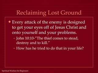 Reclaiming Lost Ground
       x   Every attack of the enemy is designed
           to get your eyes off of Jesus Christ and
           onto yourself and your problems.
             – John 10:10-”The thief comes to stead,
               destroy and to kill.”
             – How has he tried to do that in your life?




Spiritual Warfare for Beginners
 