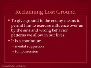 Reclaiming Lost Ground
       x To give ground to the enemy means to
         permit him to exercise influence over us
         by the sins and wrong behavior
         patterns we allow in our lives.
       x It is a continuum
             – mental suggestion
             – full possession



Spiritual Warfare for Beginners
 