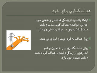 اينكه يك فرد از زندگي شخص ي و شغلي خود  
چه مي خواهد )اهداف كوتاه مدت و بلند 
مدت( نقش مهمي در موفقيت هاي وي دارد. 
زيرا اهداف به فرد جهت و انرژي مي دهد.  
براي هدف گذاري نياز به تعيين چشم  
اندازهايي از زندگي و تعيين اهداف كوتاه مدت 
و بلند مدت وجود دارد. 
 