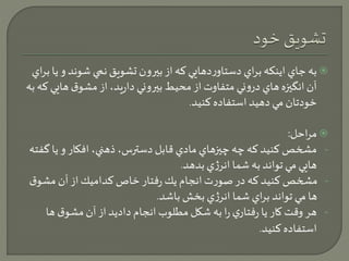 به جاي اينكه براي دستاوردهايي كه از بيرون تشويق نمي شوند و يا براي  
آن انگيزه هاي دروني متفاوت از محيط بيروني داريد، از مشوق هايي كه به 
خودتان مي دهيد استفاده كنيد. 
مراحل:  
- مشخص كنيد كه چه چيزهاي مادي قابل دسترس، ذهني، افكار و يا گفته 
هايي مي تواند به شما انرژي بدهد. 
- مشخص كنيد كه در صورت انجام يك رفتار خاص كداميك از آن مشوق 
ها مي تواند براي شما انرژي بخش باشد. 
- هر وقت كار يا رفتاري را به شكل مطلوب انجام داديد از آن مشوق ها 
استفاده كنيد. 
 
