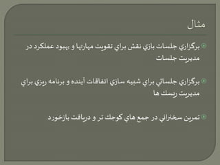 برگزاري جلسات بازي نقش براي تقويت مهارتها و بهبود عملكرد در  
مديريت جلسات 
برگزاري جلساتي براي شبيه سازي اتفاقات آينده و برنامه ريزي براي  
مديريت ريسك ها 
تمرين سخنراني در جمع هاي كوجك تر و دريافت بازخورد  
 