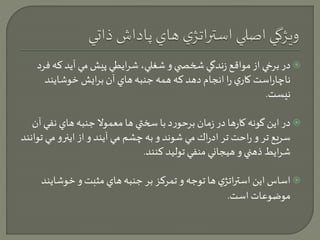 در برخي از مواقع زندگي شخص ي و شغلي، شرايطي پيش مي آيد كه فرد  
ناچاراست كاري را انجام دهد كه همه جنبه هاي آن برايش خوشايند 
نيست. 
در اين گونه كارها در زمان برحورد با سختي ها معمولا جنبه هاي نفي آن  
سريع تر و راحت تر ادراك مي شوند و به چشم مي آيند و از اينرو مي توانند 
شرايط ذهني و هيجاني منفي توليد كنند. 
اساس اين استراتژي ها توجه و تمركز بر جنبه هاي مثبت و خوشايند  
موضوعات است. 
 