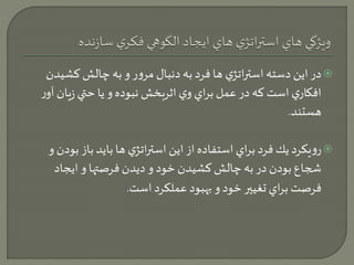 در اين دسته استراتژي ها فرد به دنبال مرور و به چالش كشيدن  
افكاري است كه در عمل براي وي اثربخش نبوده و يا حتي زيان آور 
هستند. 
رويكرد يك فرد براي استفاده از اين استراتژي ها بايد باز ب ودن و  
شجاع بودن در به چالش كشيدن خود و ديدن فرصتها و ايجاد 
فرصت براي تغيير خود و بهبود عملكرد است. 
 