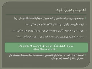 رهبری خود فرایندی است که برای کلیه مدیران سازمانها اهمیت کلیدی دارد. زی را:  
- ایجاد انگيزه در دیگران بدون داشتن انگيزه بالا در خود ممکن نیست. 
- جهت دادن صحیح به دیگران، بدون داشتن جهت و هوشیاری در خود ممکن نیست. 
- همیشه مکانيزم های بيرونی برای ایجاد انگيزه و جهت دهی صحیح کافی نیستند. 
لذا برای کارهای بزرگ، افراد بزرگی لازم است که مکانیزم های 
رهبری خود داشته باشند. 
توسعه ”رهبری خود“ در سازمانهاي تخصص ي و پيچيده، به دليل پيچيدگي سيستم هاي  
مديريتي و كنترلي اهميت راهبردي دارد. 
 