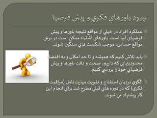 عملكرد افراد در خيلي از مواقع نتيجه باورها و پيش  
فرضهاي آنها است. باورهاي اشتباه ممكن است در برخي 
مواقع حساس، موجب شكست هاي سنگين شوند. 
بايد تلاش كنيم كه هميشه و تا حد امكان و به اقتضاي  
محدوديتهايي كه داريم، صحت و دقت باورها و پيش 
فرضهاي خود را بررس ي كنيم. 
الگوي نردبان استنتاج و تقويت مهارت تامل )مراقبت  
فكري ( كه در دوره هاي قبلي مطرح شد براي انجام اين 
كار پيشنهاد مي شوند. 
 