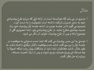 مديري در مي يابد كه نتوانسته است در ارائه اولي كه درباره طرح پيشنهادي  
خود به ساير مديران شركت داشته است مقبوليت را به دست آورد. 
تصميم مي گيرد تا در جلسه دوم و در ادامه جلسه اول پيشنهاد خود رابا 
جديت بيشتري مطرح نمايد. در طرح پيشنهادي وي، ابتدا تصويري كلي از 
موضوع ارائه و پس از طرح پيشنهاد، فوايد آن ذكر مي شود. 
دوستي به اين مدير پيشنهاد مي كند كه ابتدا عدم دستيابي به موفقيت در  
جلسه اول را بررس ي كند. شايد عدم موفقيت دلايل ديگري داشته باشد. به 
طور مثال، شايد مخاطبان ابتدا بايد از مشكلات پيش رو و اينكه اصولا با 
چه مسئله اي روبرو هستند روبرو شوند و پس از درك اهميت مسئله، 
درباره راه حل فكر كنند. 
 