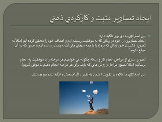 اين استراتژي به دو چيز تاكيد دارد:  
تصاويري ً 
- ايجاد از خود در زماني كه به موفقيت رسيده ايم و اهداف خود را محقق كرده ايم )مث لا 
به 
تصوير كشيدن خود زماني كه پروژه را با همه سختي هاي آن به پايان رسانده ايم و حس ي كه در آن 
موقع داريم.“ 
- تصوير سازي از مراحل انجام كار و اينكه چگونه مي خواهيم هر مرحله را با موفقيت به انجام 
برسانيم )مثلا تصور مراحل و روش هايي كه بايد براي هر مرحله انجام دهيم تا موفق شويم(. 
- اين استراتژي ها علاوه بر تقويت اعتماد به نفس، الهام بخش و انگيزاننده هم هستند. 
 