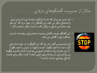 يك مدير هر زمان كه به ياد تشكيل جلسه اي با مديران ب رخي  
واحدهاي ديگر مي افتد اين گفتگو را در خود دارد كه ”باز هم 
بايد جلسه بي ثمري را برگزار كند و افراد ديگر را تحمل كند.“ 
اين گفتگو موجب كاهش روحيه و تحمل وي درجلسات شده و  
عملكرد وي را كاهش مي دهد. 
وي تصميم مي گيرد، هر بار كه اين گفتگو را در خود شناسايي  
كرد، ابتدا به خود بگويد ”ايست رفيق!“ و سپس با خود بگويد: 
”از اين جلسه چه استفاده مثبتي مي توانيم داشته باشم و چگونه 
مي توانم براي آن برنامه ريزي خوبي كنم تا افراد ديگر ب راي جلسه 
آمادگي بيشتري داشته باشند؟“ 
 
