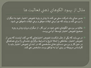 مدير مياني يك شركت سعي مي كند تا روش و رويه تفويض اختيار خود به ديگران  
را بررس ي كند و بيابد كه چرا برخي اوقات موفق و برخي اوقات ناموفق مي شود. 
علاوه بر بررس ي الگوهاي ذهني خود در اين كار، از ديگران درباره روش و رويه  
صحيح تفويض اختيار توسط آنها مي پرسد. 
در مي يابد كه يكي از علل شكست تفويض اختيارهايي كه مي كند اينستكه پس از  
تفويض اختيار، مقاطعي را )مثلا تاريخ يا شرايط برگزاري جلساتي را( براي هماهنگي 
در حين كار و بررس ي دستاوردهاي مشخص ي كه در ابتداي تفويض اختيار بايد با 
كارشناس مربوطه بر روي آنها به توافق برسد مشخص نمي كند. 
 