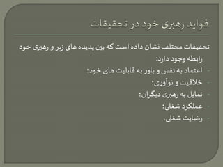 تحقیقات مختلف نشان داده است که بين پدیده های زیر و رهب ری خود 
رابطه وجود دارد: 
- اعتماد به نفس و باور به قابلیت های خود؛ 
- خلاقیت و نوآوری؛ 
- تمایل به رهبری دیگران؛ 
- عملکرد شغلی؛ 
- رضایت شغلی. 
 