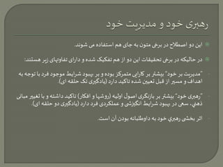 این دو اصطلاح در برخی متون به جای هم استفاده می شوند.  
در حالیکه در برخی تحقیقات این دو از هم تفکیک شده و دارای تفاوتهای زیر هستند:  
- ”مدیریت بر خود“ بیشتر بر کارایی متمرکز بوده و بر بهبود شرایط موجود ف رد با توجه به 
اهداف و مسير از قبل تعیين شده تاکید دارد )یادگيری تک حلقه ای(. 
- ”رهبری خود“ بیشتر بر بازنگری اصول اولیه )روشها و افکار( تاکید داشته و با تغیير مبانی 
ذهني، سعی در بهبود شرایط انگيزش ی و عملکردی فرد دارد )یادگيری دو حلقه ای(. 
- اثر بخش ی رهبري خود به داوطلبانه بودن آن است. 
 