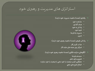 رفتاری )عمدتا ماهیت مدیریت خود دارند(:  
• مشاهده خود 
• هدف گذاری 
• پاداش به خود 
• تنبیه خود 
• مديريت یادآورها 
• تمرین 
پاداش طبیعی )عمدتا ماهیت رهبری خود دارند(:  
• جذاب کردن کار 
• تمرکز روی جنبه های مثبت کار 
الگوهاي سازنده فكري )عمدتا ماهیت رهبری خود دارند(:  
• سیستم باورها 
• تصویرسازی ذهنی 
• جايگزين كردن صحبت با خود منفي با صحبت با خود سازنده 
• اصلاح طرح هاي ذهني 
 