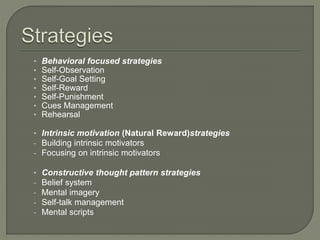 • Behavioral focused strategies 
• Self-Observation 
• Self-Goal Setting 
• Self-Reward 
• Self-Punishment 
• Cues Management 
• Rehearsal 
• Intrinsic motivation (Natural Reward)strategies 
- Building intrinsic motivators 
- Focusing on intrinsic motivators 
• Constructive thought pattern strategies 
- Belief system 
- Mental imagery 
- Self-talk management 
- Mental scripts 
 
