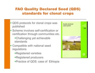 FAO Quality Declared Seed (QDS)
standards for clonal crops
QDS protocols for clonal crops was
published
Scheme involves self-certification or
certification through communities etc.
Challenging yet achievable
standards
Compatible with national seed
regulations
Registered varieties
Registered producers
Practice of QDS: case of Ethiopia
 
