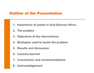 Outline of the Presentation
1. Importance of potato in Sub-Saharan Africa
2. The problem
3. Objectives of the interventions
4. Strategies used to tackle the problem
5. Results and discussion
6. Lessons learned
7. Conclusions and recommendations
8. Acknowledgement
 