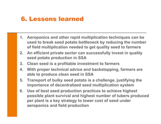 6. Lessons learned
1. Aeroponics and other rapid multiplication techniques can be
used to break seed potato bottleneck by reducing the number
of field multiplication needed to get quality seed to farmers
2. An efficient private sector can successfully invest in quality
seed potato production in SSA
3. Clean seed is a profitable investment to farmers
4. With proper technical advice and backstopping, farmers are
able to produce clean seed in SSA
5. Transport of bulky seed potato is a challenge, justifying the
importance of decentralized seed multiplication system
6. Use of best seed production practices to achieve highest
possible plant survival and highest number of tubers produced
per plant is a key strategy to lower cost of seed under
aeroponics and field production
 