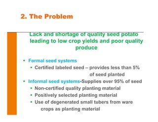 2. The Problem
Lack and shortage of quality seed potato
leading to low crop yields and poor quality
produce
Formal seed systems
Certified labeled seed – provides less than 5%
of seed planted
Informal seed systems-Supplies over 95% of seed
Non-certified quality planting material
Positively selected planting material
Use of degenerated small tubers from ware
crops as planting material
 