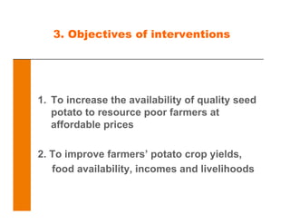 3. Objectives of interventions
1. To increase the availability of quality seed
potato to resource poor farmers at
affordable prices
2. To improve farmers’ potato crop yields,
food availability, incomes and livelihoods
 