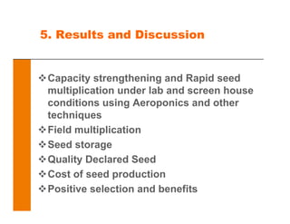 5. Results and Discussion
Capacity strengthening and Rapid seed
multiplication under lab and screen house
conditions using Aeroponics and other
techniques
Field multiplication
Seed storage
Quality Declared Seed
Cost of seed production
Positive selection and benefits
 