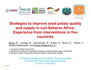 Strategies to improve seed potato quality
and supply in sub-Saharan Africa:
Experience from interventions in five
countries
Demo, P.1 , Lemaga, B.1, Kakuhenzire, R.1, Schulz, S.1, Borus, D.1 , Barker, I.2,
Giorgis, Gebremedin3, and Schulte-Geldermann, E.1
1: International Potato Center (CIP);
2: Syngenta Foundation for Sustainable Agriculture, Schwarzwaldalle, Basel, Switzerland
3: Ethiopian Institute of Agricultural Research (EIAR), Addis Abeba, Ethiopia.
9th Triennial Conference of the African Potato Association,
The Great Rift Valley Lodge Naivasha, Kenya,
30 June – 4 July 2013
 