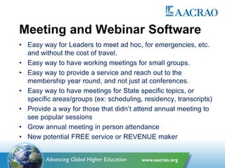 Meeting and Webinar Software
• Easy way for Leaders to meet ad hoc, for emergencies, etc.
and without the cost of travel.
• Easy way to have working meetings for small groups.
• Easy way to provide a service and reach out to the
membership year round, and not just at conferences.
• Easy way to have meetings for State specific topics, or
specific areas/groups (ex: scheduling, residency, transcripts)
• Provide a way for those that didn’t attend annual meeting to
see popular sessions
• Grow annual meeting in person attendance
• New potential FREE service or REVENUE maker
 