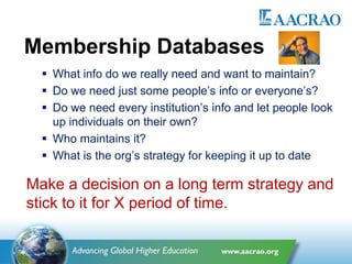 Membership Databases
 What info do we really need and want to maintain?
 Do we need just some people’s info or everyone’s?
 Do we need every institution’s info and let people look
up individuals on their own?
 Who maintains it?
 What is the org’s strategy for keeping it up to date
Make a decision on a long term strategy and
stick to it for X period of time.
 