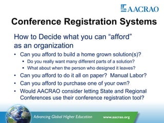 Conference Registration Systems
How to Decide what you can “afford”
as an organization
• Can you afford to build a home grown solution(s)?
 Do you really want many different parts of a solution?
 What about when the person who designed it leaves?
• Can you afford to do it all on paper? Manual Labor?
• Can you afford to purchase one of your own?
• Would AACRAO consider letting State and Regional
Conferences use their conference registration tool?
 