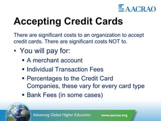 Accepting Credit Cards
There are significant costs to an organization to accept
credit cards. There are significant costs NOT to.
• You will pay for:
 A merchant account
 Individual Transaction Fees
 Percentages to the Credit Card
Companies, these vary for every card type
 Bank Fees (in some cases)
 