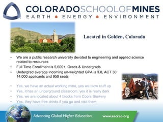 • We are a public research university devoted to engineering and applied science
related to resources
• Full Time Enrollment is 5,600+, Grads & Undergrads
• Undergrad average incoming un-weighted GPA is 3.8, ACT 30
14,000 applicants and 950 seats
• Yes, we have an actual working mine, yes we blow stuff up
• Yes, it has an underground classroom, yes it is really dark
• Yes, we are located about 4 blocks from Coors Brewery
• Yes, they have free drinks if you go and visit them
3
Located in Golden, Colorado
 