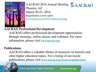 AACRAO Professional Development
AACRAO offers professional development opportunities
through meetings, online classes and webinars. For more
information, please visit www.aacrao.org/
Publications
AACRAO offers a valuable library of resources on transfer and
other higher education topics. For a listing of our recent
publications, please visit www.aacrao.org/resources/publications
AACRAO 2016 Annual Meeting
Phoenix, AZ
March 20-23, 2016
Registration is now open:
www.aacrao.org/2016-annual-meeting
 