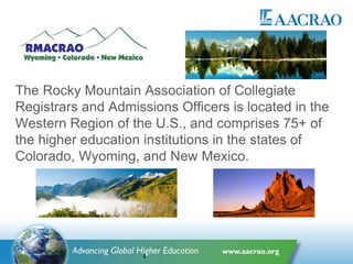 The Rocky Mountain Association of Collegiate
Registrars and Admissions Officers is located in the
Western Region of the U.S., and comprises 75+ of
the higher education institutions in the states of
Colorado, Wyoming, and New Mexico.
4
 