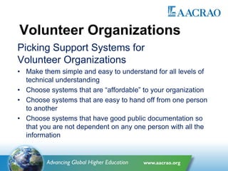 Volunteer Organizations
Picking Support Systems for
Volunteer Organizations
• Make them simple and easy to understand for all levels of
technical understanding
• Choose systems that are “affordable” to your organization
• Choose systems that are easy to hand off from one person
to another
• Choose systems that have good public documentation so
that you are not dependent on any one person with all the
information
 