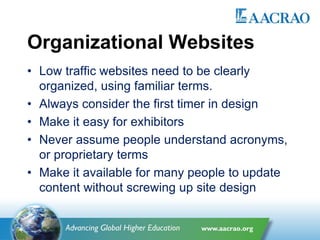 Organizational Websites
• Low traffic websites need to be clearly
organized, using familiar terms.
• Always consider the first timer in design
• Make it easy for exhibitors
• Never assume people understand acronyms,
or proprietary terms
• Make it available for many people to update
content without screwing up site design
 