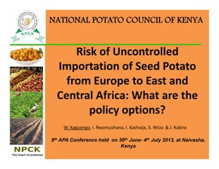 Risk of Uncontrolled 
Importation of Seed Potato 
from Europe to East and 
Central Africa: What are the 
policy options?
W. Kaguongo, I. Rwomushana, I. Kashaija, S. Ntizo & J. Kabira
NATIONAL POTATO COUNCIL OF KENYA
9th APA Conference held on 30th June- 4th July 2013, at Naivasha,
Kenya
 