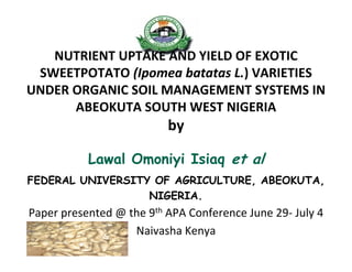 NUTRIENT UPTAKE AND YIELD OF EXOTIC 
SWEETPOTATO (Ipomea batatas L.) VARIETIES 
UNDER ORGANIC SOIL MANAGEMENT SYSTEMS IN 
ABEOKUTA SOUTH WEST NIGERIA
by
Lawal Omoniyi Isiaq et al
FEDERAL UNIVERSITY OF AGRICULTURE, ABEOKUTA,
NIGERIA.
Paper presented @ the 9th APA Conference June 29‐ July 4 
Naivasha Kenya 
 