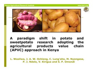 A paradigm shift in potato and
sweetpotato research adopting the
agricultural products value chain
(APVC) approach in Kenya
L. Wasilwa, J. A. W. Ochieng, C. Lung’aho, M. Nyongesa,
P. J. Ndolo, V. Kirigua and S. P. Omondi
Kenya Agricultural Research Institute www.kari.org
 