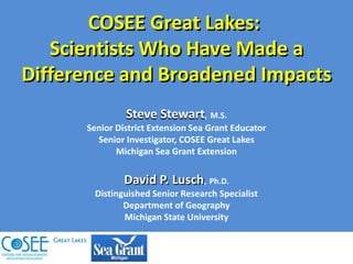 COSEE Great Lakes:  Scientists Who Have Made a Difference and Broadened ImpactsSteve Stewart,M.S.Senior District Extension Sea Grant EducatorSenior Investigator, COSEE Great LakesMichigan Sea Grant ExtensionDavid P. Lusch,Ph.D.Distinguished Senior Research SpecialistDepartment of GeographyMichigan State University 