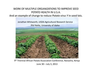 WORK OF MULTIPLE ORGANIZATIONS TO IMPROVE SEED 
POTATO HEALTH IN U.S.A. 
And an example of change to reduce Potato virus Y in seed lots.
Jonathan Whitworth, USDA‐Agricultural Research Service
Phil Nolte, University of Idaho
9th Triennial African Potato Association Conference, Naivasha, Kenya
June 30 – July 3, 2013
 